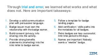 Through trial and error, we learned what works and what
does not. Here are important takeaways:
1. Develop a solid communication
plan with persuasive language.
2. Badge issuer must own the
relationship with the badge earner.
3. Build consent (privacy, info
sharing) into the activity.
4. Provide strong benefits
statements (marketing) into the
intro letter to badge earner.
5. Follow a template for badge
landing pages.
6. Add certification / skills paths into
the metadata for all badges.
7. Retro badges are less successful;
limit time period to 90 days.
8. Names are important: Nobody
wants a “newbie” badge.
 