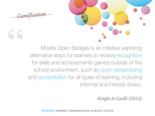 “ Mozilla Open Badges is an initiative exploring
alternative ways for learners to receive recognition
for skills and achievements gained outside of the
school environment, such as open credentialing
and accreditation for all types of learning, including
informal and interest driven.
-Knight & Casilli (2012)
Gamification
#ECTEL2016 | UNIVERSITY JEAN MOULIN LYON | 16-09-2016 | CC BY-SA
 