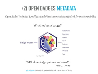 (2) OPEN BADGES METADATA
Open Bades Technical Specification defines the metadata required for interoperability
Image: DigitalMe
“90% of the badge system is not visual”
Klein, J. (2013)
#ECTEL2016 | UNIVERSITY JEAN MOULIN LYON | 16-09-2016 | CC BY-SA
 
