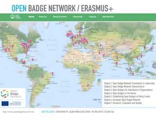 Output 1: Open Badge Network Framework & Leadership
Output 2: Open Badge Network Infrastructure
Output 3: Open Badges for Individuals & Organisations
Output 4: Open Badges in Territories
Output 5: Establishing Open Badges at Policy Levels
Output 6: European Open Badge Network
Output 7: Research, Evaluation and Quality
http://www.openbadgenetwork.com/
OPEN BADGE NETWORK / ERASMUS+
#ECTEL2016 | UNIVERSITY JEAN MOULIN LYON | 16-09-2016 | CC BY-SA
 