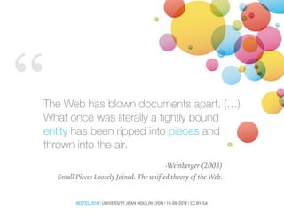 “The Web has blown documents apart. (…)
What once was literally a tightly bound
entity has been ripped into pieces and
thrown into the air.
-Weinberger (2003)
Small Pieces Loosely Joined. The unified theory of the Web.
#ECTEL2016 | UNIVERSITY JEAN MOULIN LYON | 16-09-2016 | CC BY-SA
 