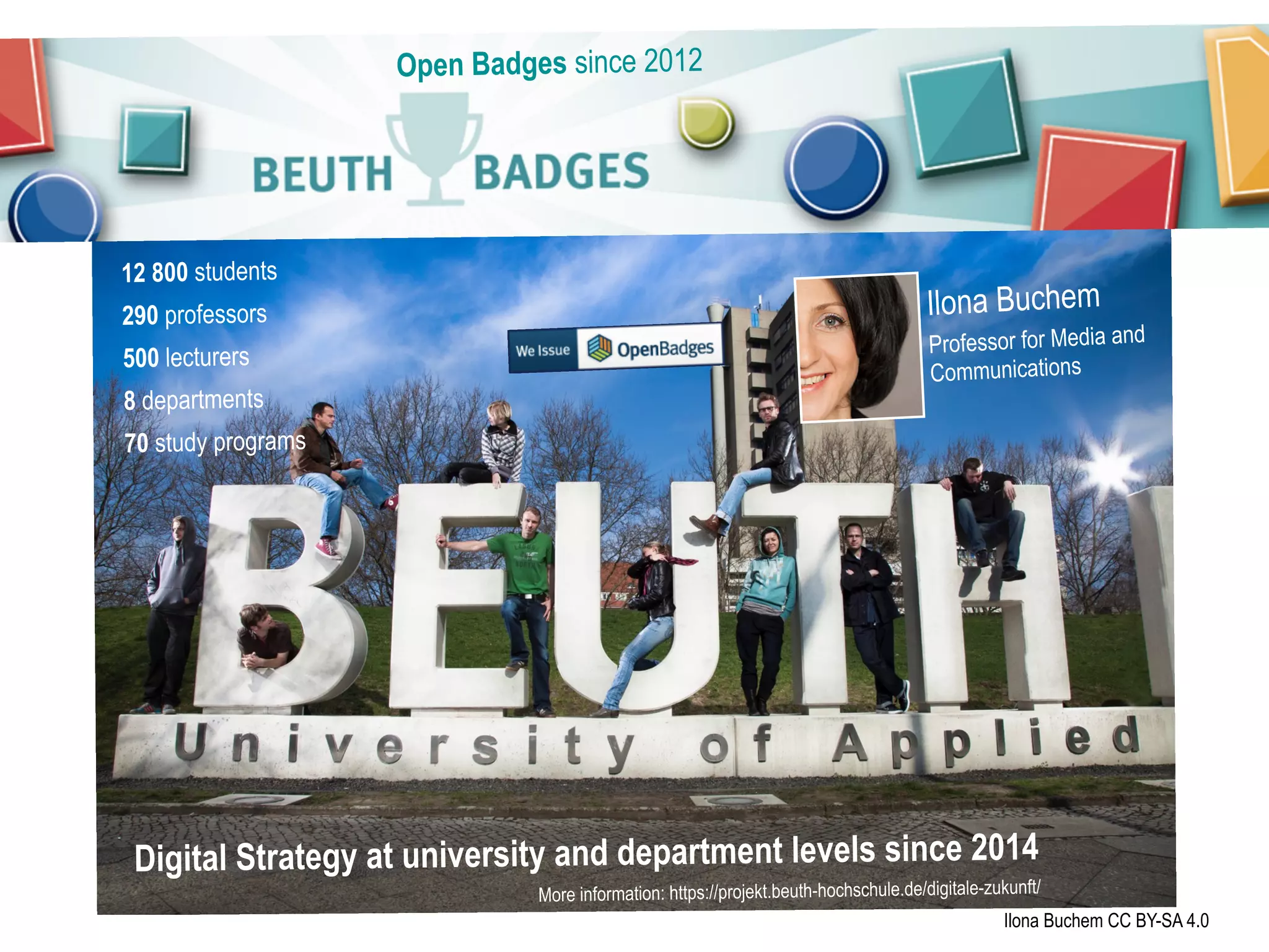 Ilona Buchem
Professor for Media and
Communications
12 800 students
290 professors
500 lecturers
8 departments
70 study programs
Open Badges since 2012
Ilona Buchem CC BY-SA 4.0
Digital Strategy at university and department levels since 2014
More information: https://projekt.beuth-hochschule.de/digitale-zukunft/
 