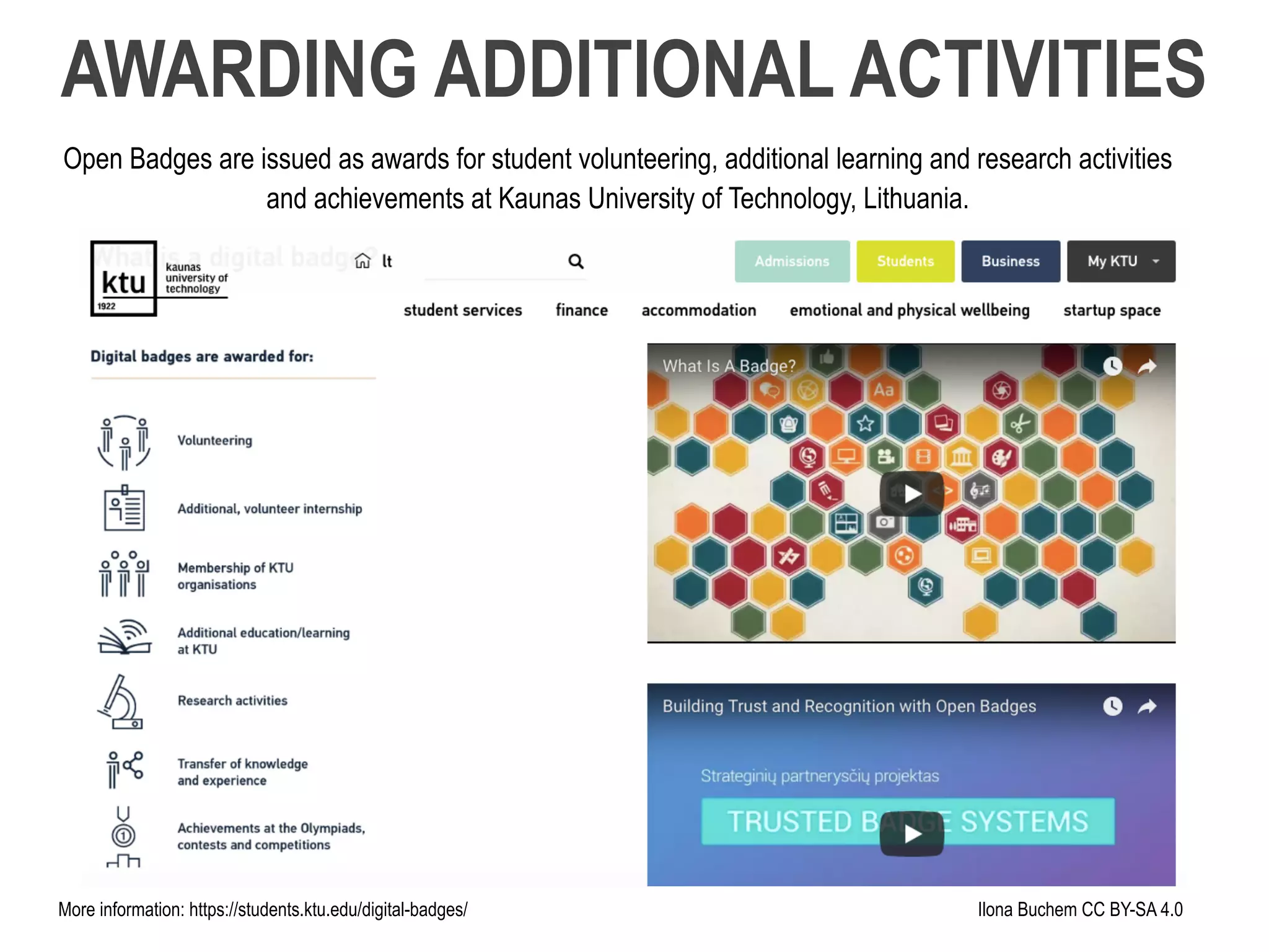 Open Badges are issued as awards for student volunteering, additional learning and research activities
and achievements at Kaunas University of Technology, Lithuania.
AWARDING ADDITIONAL ACTIVITIES
Ilona Buchem CC BY-SA 4.0More information: https://students.ktu.edu/digital-badges/
 