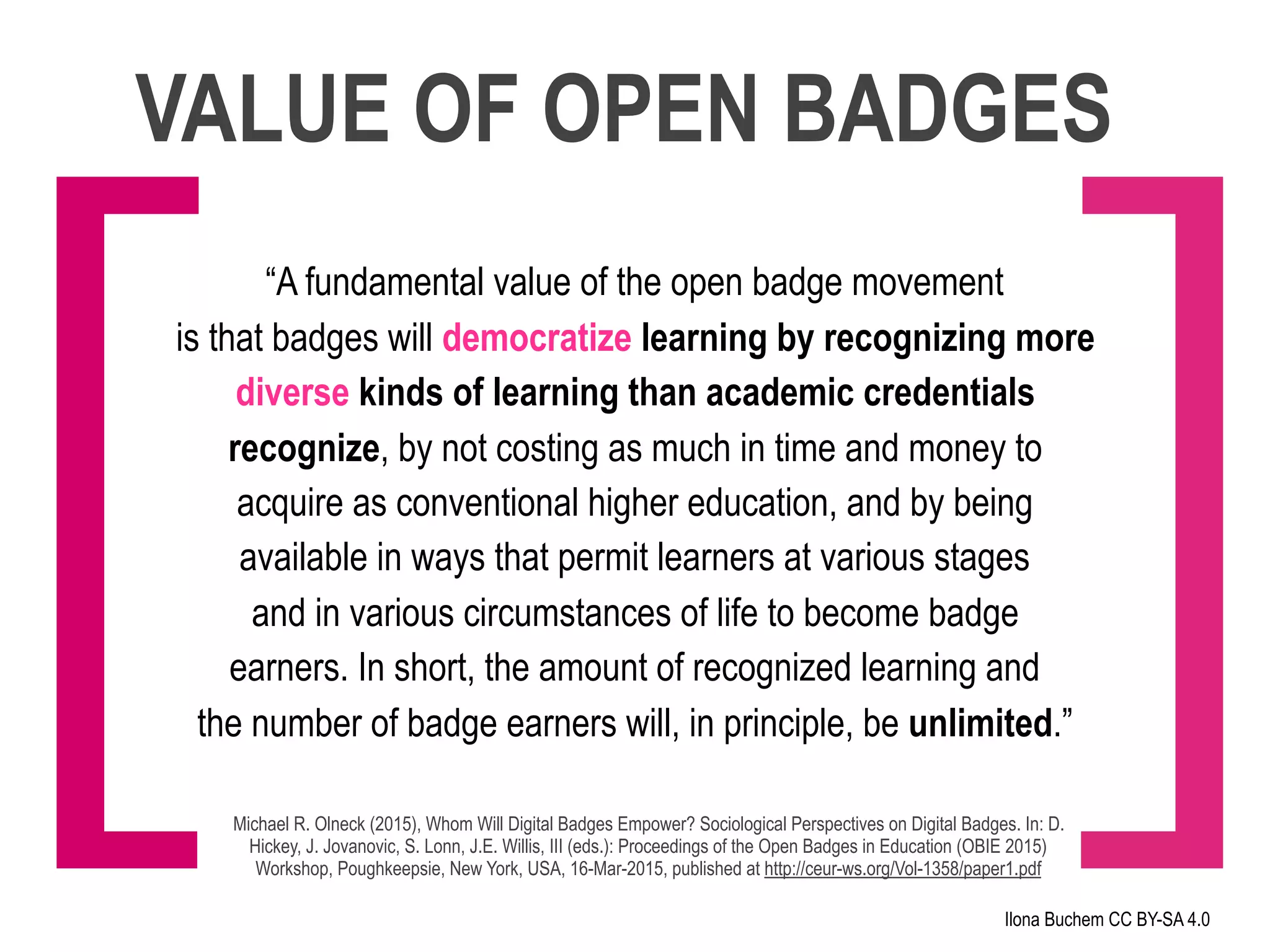 VALUE OF OPEN BADGES
“A fundamental value of the open badge movement
is that badges will democratize learning by recognizing more
diverse kinds of learning than academic credentials
recognize, by not costing as much in time and money to
acquire as conventional higher education, and by being
available in ways that permit learners at various stages
and in various circumstances of life to become badge
earners. In short, the amount of recognized learning and
the number of badge earners will, in principle, be unlimited.”
Michael R. Olneck (2015), Whom Will Digital Badges Empower? Sociological Perspectives on Digital Badges. In: D.
Hickey, J. Jovanovic, S. Lonn, J.E. Willis, III (eds.): Proceedings of the Open Badges in Education (OBIE 2015)
Workshop, Poughkeepsie, New York, USA, 16-Mar-2015, published at http://ceur-ws.org/Vol-1358/paper1.pdf
Ilona Buchem CC BY-SA 4.0
[ ]
 