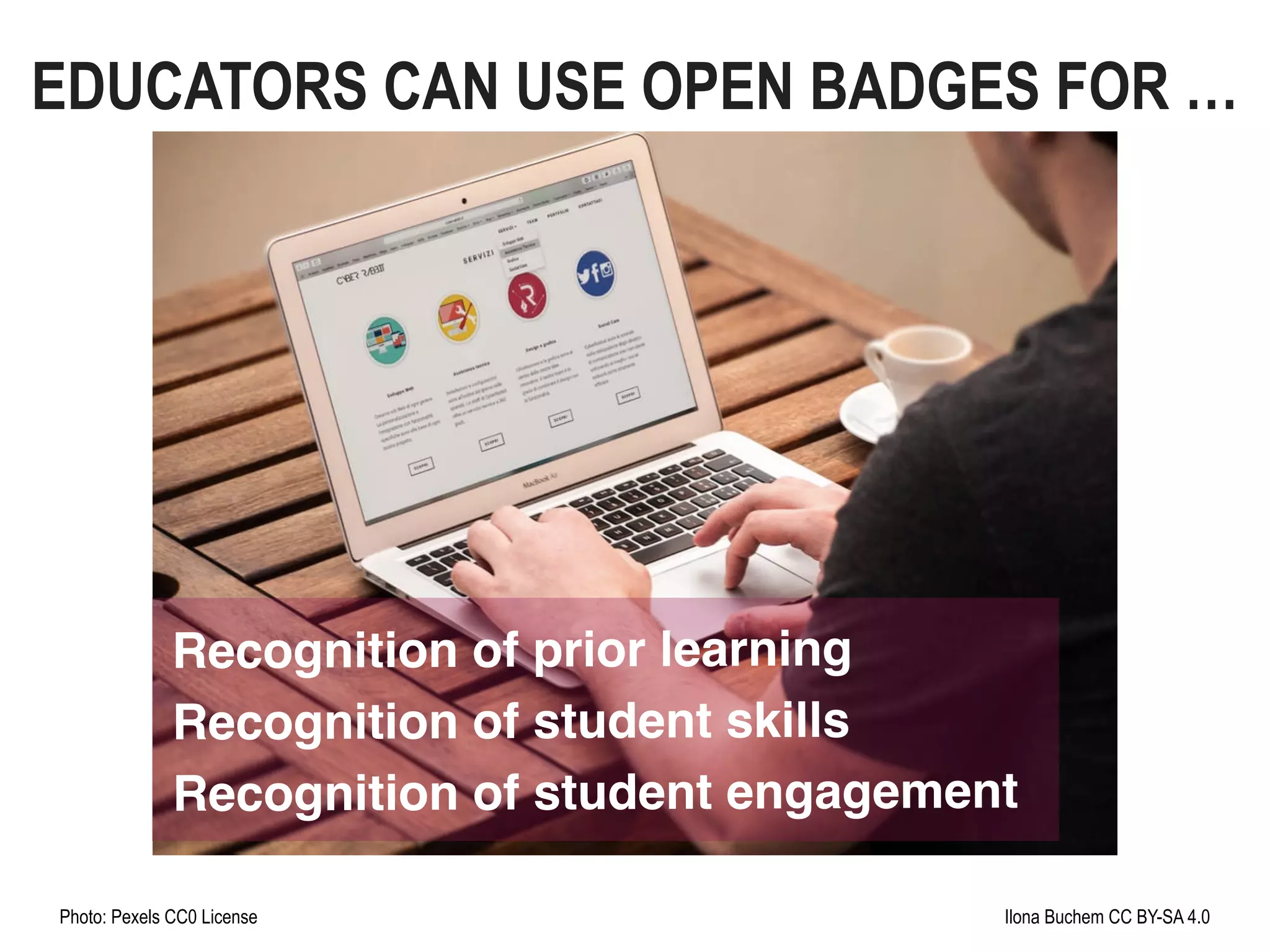 Photo: Pexels CC0 License Ilona Buchem CC BY-SA 4.0
Recognition of prior learning
Recognition of student skills
Recognition of student engagement
EDUCATORS CAN USE OPEN BADGES FOR …
 