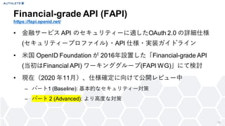 12
• 金融サービス API のセキュリティーに適したOAuth 2.0 の詳細仕様
(セキュリティープロファイル) ・API 仕様・実装ガイドライン
• 米国 OpenID Foundation が 2016年設置した「Financial-grade API
(当初はFinancial API) ワーキンググループ(FAPI WG)」にて検討
• 現在（2020 年11月）、仕様確定に向けて公開レビュー中
– パート1 (Baseline): 基本的なセキュリティー対策
– パート 2 (Advanced): より高度な対策
Financial-grade API (FAPI)
https://fapi.openid.net/
 