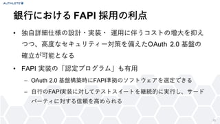 15
• 独自詳細仕様の設計・実装・ 運用に伴うコストの増大を抑え
つつ、高度なセキュリティー対策を備えたOAuth 2.0 基盤の
確立が可能となる
• FAPI 実装の「認定プログラム」も有用
– OAuth 2.0 基盤構築時にFAPI準拠のソフトウェアを選定できる
– 自行のFAPI実装に対してテストスイートを継続的に実行し、サード
パーティに対する信頼を高められる
銀行における FAPI 採用の利点
 