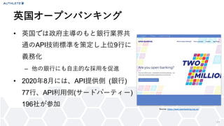 17
• 英国では政府主導のもと銀行業界共
通のAPI技術標準を策定し上位9行に
義務化
– 他の銀行にも自主的な採用を促進
• 2020年8月には、API提供側 (銀行)
77行、API利用側(サードパーティー)
196社が参加
英国オープンバンキング
Source: https://www.openbanking.org.uk/
 