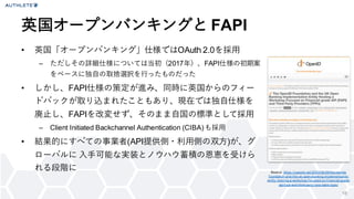 18
• 英国「オープンバンキング」仕様ではOAuth 2.0を採用
– ただしその詳細仕様については当初（2017年）、FAPI仕様の初期案
をベースに独自の取捨選択を行ったものだった
• しかし、FAPI仕様の策定が進み、同時に英国からのフィー
ドバックが取り込まれたこともあり、現在では独自仕様を
廃止し、FAPIを改変せず、そのまま自国の標準として採用
– Client Initiated Backchannel Authentication (CIBA)も採用
• 結果的にすべての事業者(API提供側・利用側の双方)が、グ
ローバルに 入手可能な実装とノウハウ蓄積の恩恵を受けら
れる段階に
英国オープンバンキングと FAPI
Source: https://openid.net/2020/09/29/the-openid-
f oundation-and-the-uk-open-banking-implementation-
entity -hosting-a-workshop-f ocused-on-f inancial-grade-
api-f api-and-third-party -prov iders-tpps/
 