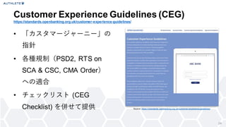 24
• 「カスタマージャーニー」の
指針
• 各種規制（PSD2, RTS on
SCA & CSC, CMA Order）
への適合
• チェックリスト (CEG
Checklist) を併せて提供
Customer Experience Guidelines (CEG)
https://standards.openbanking.org.uk/customer-experience-guidelines/
Source: https://standards.openbanking.org.uk/customer-experience-guidelines/
 