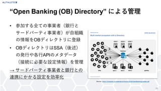 “Open Banking (OB) Directory” による管理
• 参加する全ての事業者（銀行と
サードパーティ事業者）が自組織
の情報をOBディレクトリに登録
• OBディレクトリはSSA（後述）
の発行や各行APIのメタデータ
（接続に必要な設定情報）を管理
→ サードパーティ事業者と銀行との
連携にかかる設定を効率化
26
Source: https://f inopolis.ru/materials-of -forum/2018/OpenBankingUpdate.pdf
 