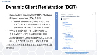 Dynamic Client Registration (DCR)
• Open Banking DirectoryなどがTTPに “Software
Statement Assertion” (SSA) を発行
– Software Statement (SS): APIクライアントの
メタデータ。署名もしくはMAC付きのJWT形式
– SSA: 発行者（≠ TPP）によって署名されたSS
• TPPはそのSSAを用いて、ASPSPに対し、
自身のAPIクライアントの動的登録を試行
• ASPSPは信頼する発行者のSSAであることを確
認し、その内容を元にクライアントを登録
→ サードパーティ事業者が容易に複数行のAPIに接
続可能に
27
Source:
https://openbanking.atlassian.net/wiki/spaces/DZ/pages/
1078034771/Dy namic+Client+Registration+-+v 3.2
 