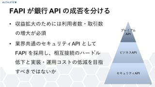 31
• 収益拡大のためには利用者数・取引数
の増大が必須
• 業界共通のセキュリティAPI として
FAPI を採用し、相互接続のハードル
低下と実装・運用コストの低減を目指
すべきではないか
FAPI が銀行 API の成否を分ける
プレミアム
API
ビジネスAPI
セキュリティAPI
 