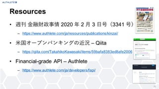 32
• 週刊 金融財政事情 2020 年 2 月 3 日号（3341 号）
– https://www.authlete.com/ja/resources/publications/kinzai/
• 米国オープンバンキングの近況 – Qiita
– https://qiita.com/TakahikoKawasaki/items/59bafa8383ed8afe2006
• Financial-grade API – Authlete
– https://www.authlete.com/ja/developers/fapi/
Resources
 