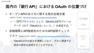 7
• オープンAPIのあり方に関する検討会報告書
（2017年７月13日） https://www.zenginkyo.or.jp/abstract/council/openapi/
– “「認可プロトコル」として、OAuth2.0認可フレーム
ワーク（以下「OAuth2.0」という。）を推奨する。”
• 金融機関とAPI接続先のためのAPI接続チェック
リスト（2019年９月27日一部改訂） https://www.fisc.or.jp/document/fintech/004194.php
– “OAuth2.0の仕組みを理解しており、それに関連する
項目の意味を説明することができる。”
国内の「銀行 API」における OAuth の位置づけ
 