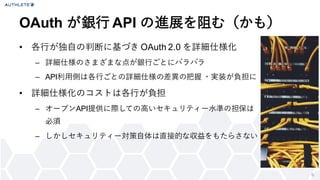 9
• 各行が独自の判断に基づき OAuth 2.0 を詳細仕様化
– 詳細仕様のさまざまな点が銀行ごとにバラバラ
– API利用側は各行ごとの詳細仕様の差異の把握 ・実装が負担に
• 詳細仕様化のコストは各行が負担
– オープンAPI提供に際しての高いセキュリティー水準の担保は
必須
– しかしセキュリティー対策自体は直接的な収益をもたらさない
OAuth が銀行 API の進展を阻む（かも）
 