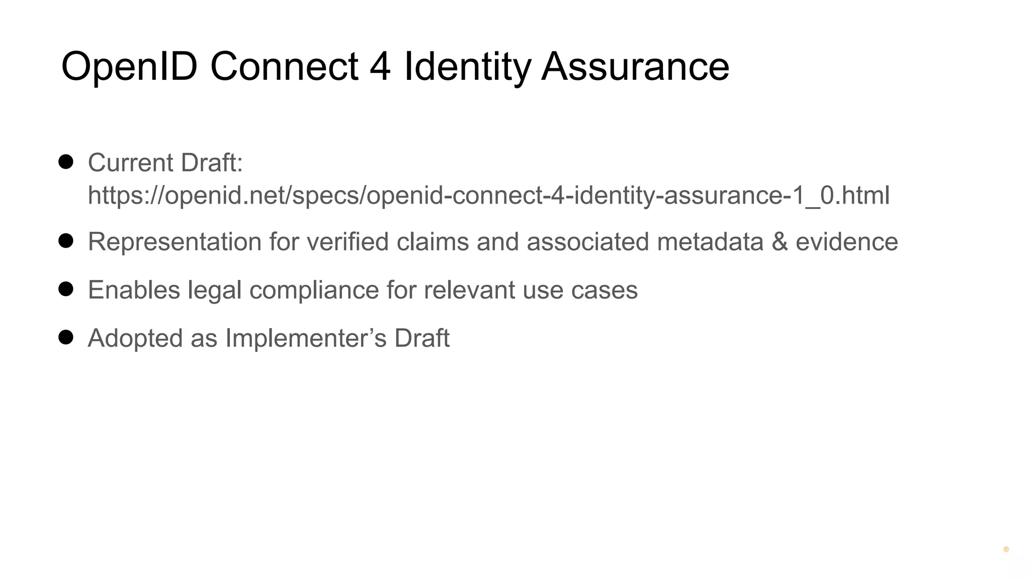 ®
OpenID Connect 4 Identity Assurance
● Current Draft:
https://openid.net/specs/openid-connect-4-identity-assurance-1_0.html
● Representation for verified claims and associated metadata & evidence
● Enables legal compliance for relevant use cases
● Adopted as Implementer’s Draft
 