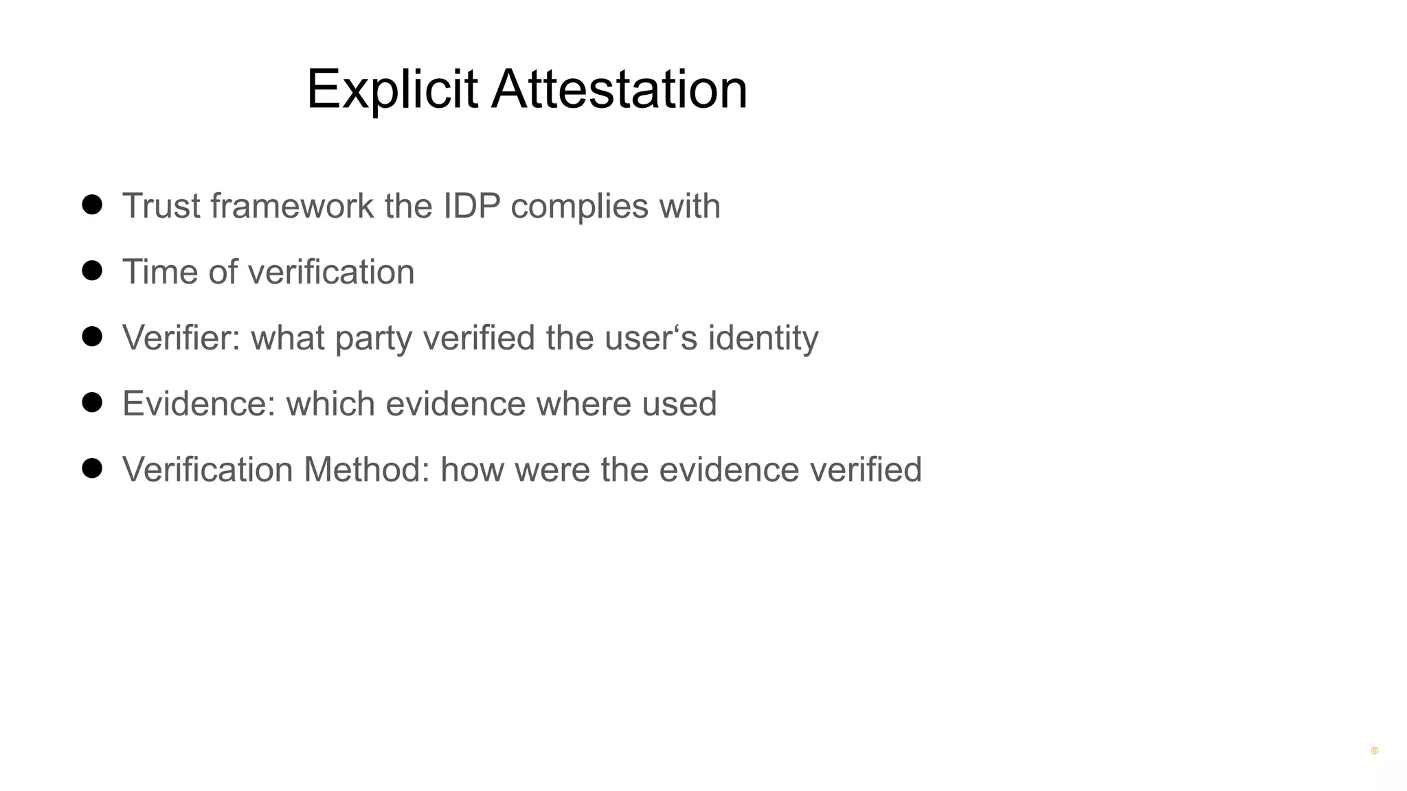 ®
Explicit Attestation
● Trust framework the IDP complies with
● Time of verification
● Verifier: what party verified the user‘s identity
● Evidence: which evidence where used
● Verification Method: how were the evidence verified
 
