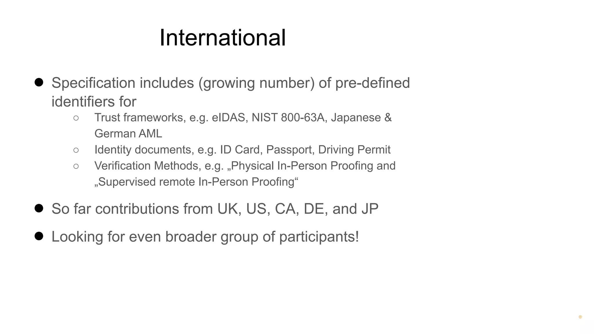 ®
International
● Specification includes (growing number) of pre-defined
identifiers for
○ Trust frameworks, e.g. eIDAS, NIST 800-63A, Japanese &
German AML
○ Identity documents, e.g. ID Card, Passport, Driving Permit
○ Verification Methods, e.g. „Physical In-Person Proofing and
„Supervised remote In-Person Proofing“
● So far contributions from UK, US, CA, DE, and JP
● Looking for even broader group of participants!
 