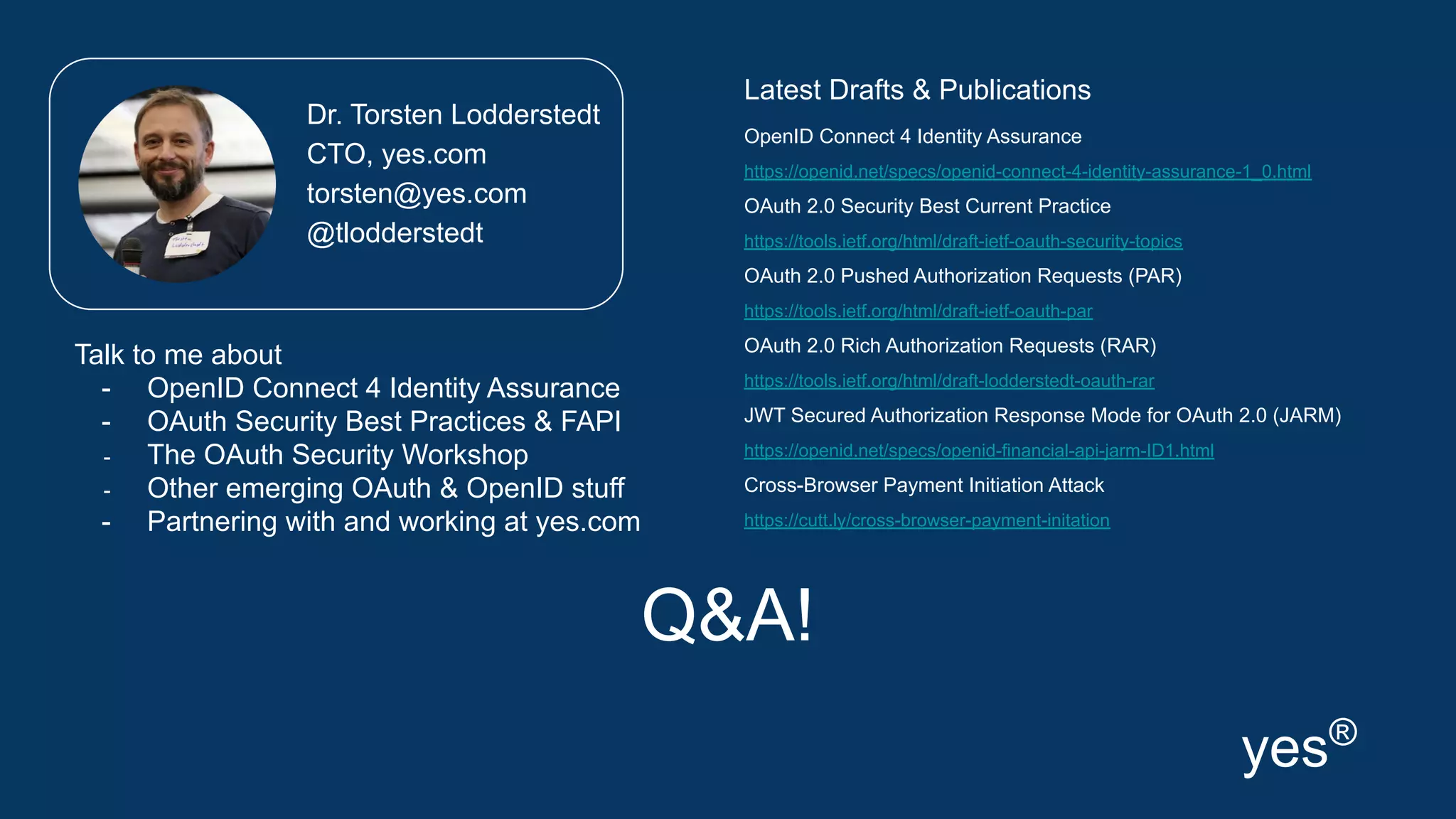 Q&A!
Latest Drafts & Publications
OpenID Connect 4 Identity Assurance
https://openid.net/specs/openid-connect-4-identity-assurance-1_0.html
OAuth 2.0 Security Best Current Practice
https://tools.ietf.org/html/draft-ietf-oauth-security-topics
OAuth 2.0 Pushed Authorization Requests (PAR)
https://tools.ietf.org/html/draft-ietf-oauth-par
OAuth 2.0 Rich Authorization Requests (RAR)
https://tools.ietf.org/html/draft-lodderstedt-oauth-rar
JWT Secured Authorization Response Mode for OAuth 2.0 (JARM)
https://openid.net/specs/openid-financial-api-jarm-ID1.html
Cross-Browser Payment Initiation Attack
https://cutt.ly/cross-browser-payment-initation
Dr. Torsten Lodderstedt
CTO, yes.com
torsten@yes.com
@tlodderstedt
yes®
Talk to me about
- OpenID Connect 4 Identity Assurance
- OAuth Security Best Practices & FAPI
- The OAuth Security Workshop
- Other emerging OAuth & OpenID stuff
- Partnering with and working at yes.com
 