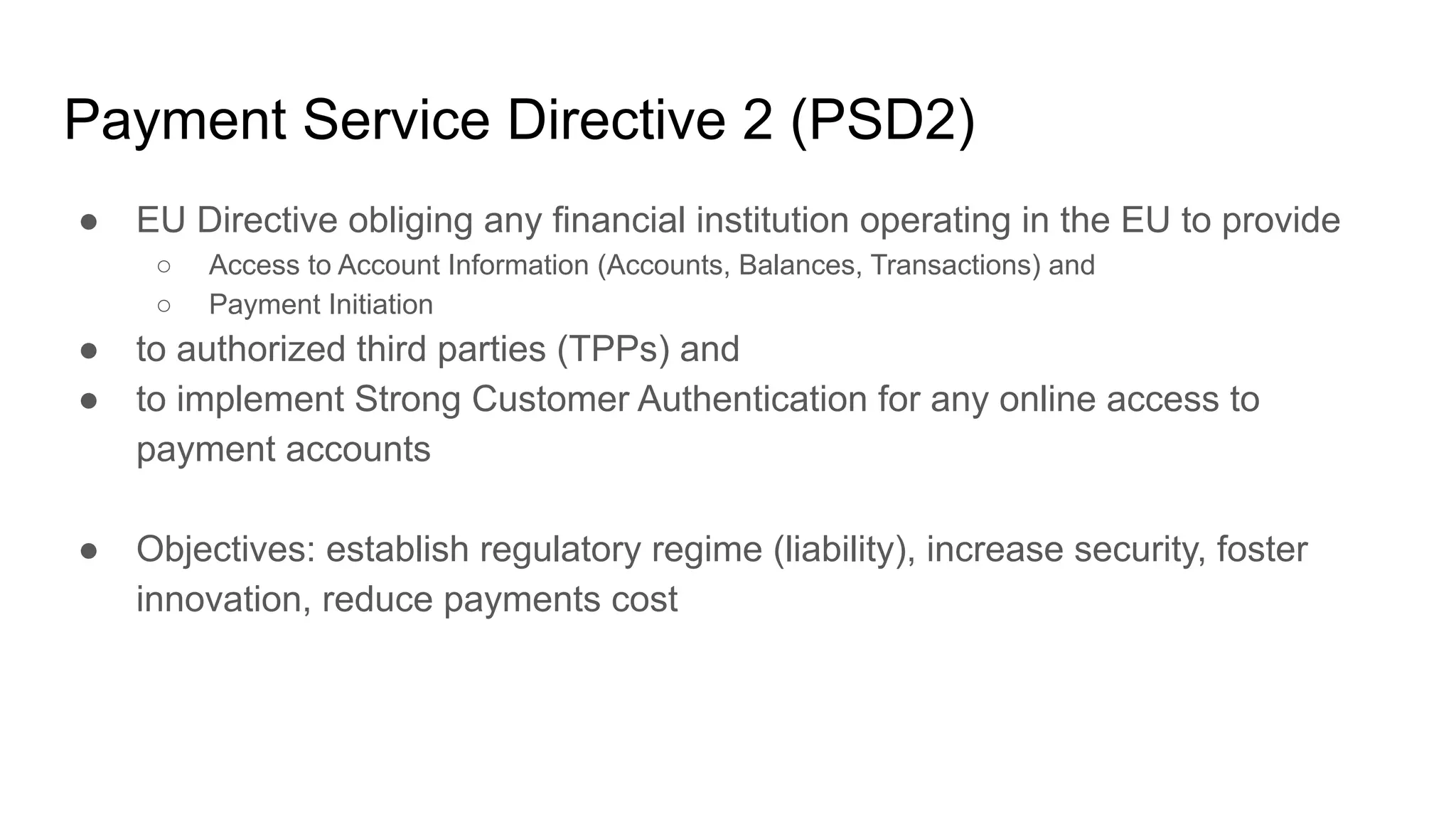 Payment Service Directive 2 (PSD2)
● EU Directive obliging any financial institution operating in the EU to provide
○ Access to Account Information (Accounts, Balances, Transactions) and
○ Payment Initiation
● to authorized third parties (TPPs) and
● to implement Strong Customer Authentication for any online access to
payment accounts
● Objectives: establish regulatory regime (liability), increase security, foster
innovation, reduce payments cost
 