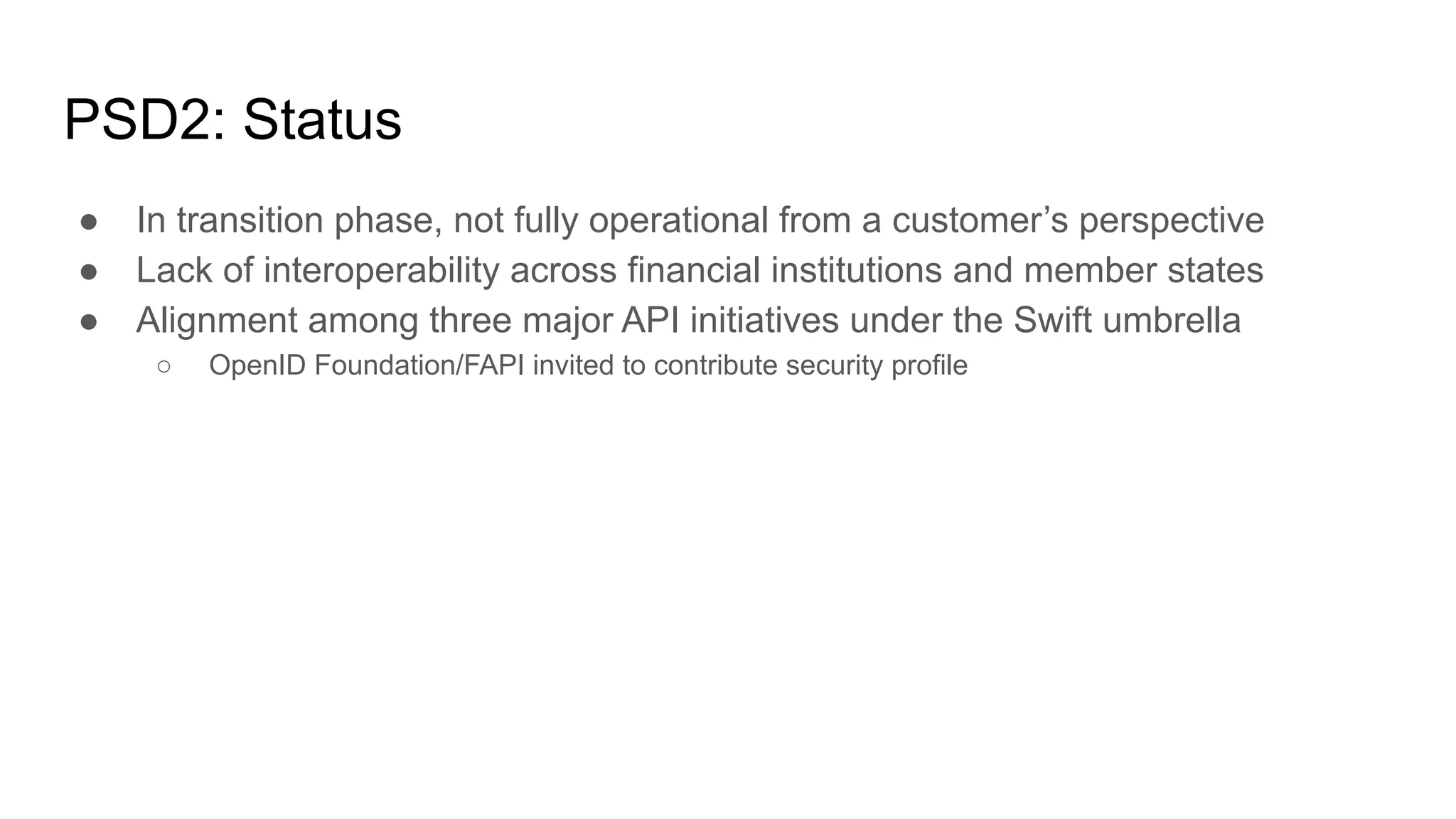 PSD2: Status
● In transition phase, not fully operational from a customer’s perspective
● Lack of interoperability across financial institutions and member states
● Alignment among three major API initiatives under the Swift umbrella
○ OpenID Foundation/FAPI invited to contribute security profile
 