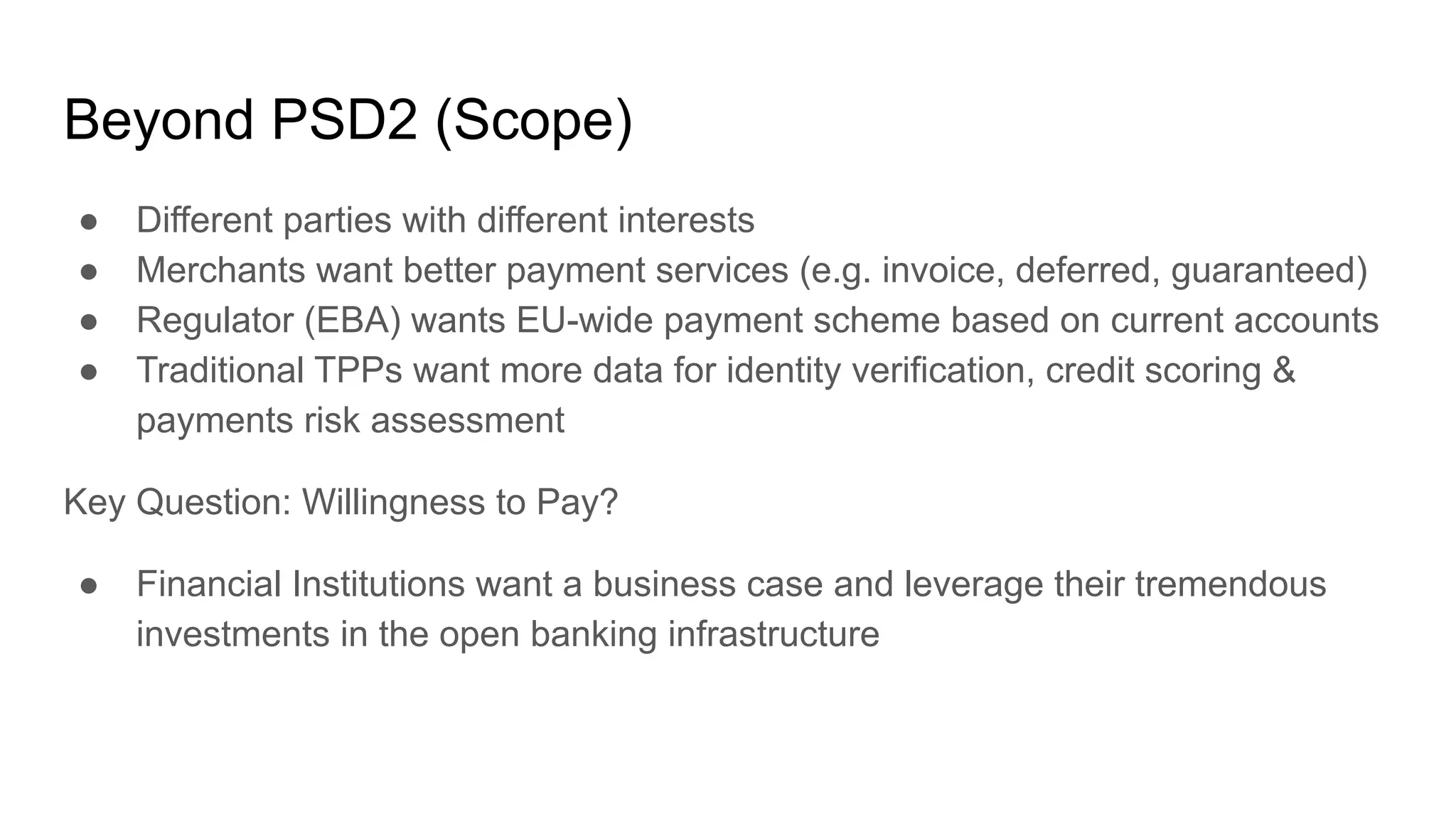 Beyond PSD2 (Scope)
● Different parties with different interests
● Merchants want better payment services (e.g. invoice, deferred, guaranteed)
● Regulator (EBA) wants EU-wide payment scheme based on current accounts
● Traditional TPPs want more data for identity verification, credit scoring &
payments risk assessment
Key Question: Willingness to Pay?
● Financial Institutions want a business case and leverage their tremendous
investments in the open banking infrastructure
 