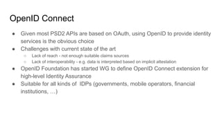 OpenID Connect
● Given most PSD2 APIs are based on OAuth, using OpenID to provide identity
services is the obvious choice
● Challenges with current state of the art
○ Lack of reach - not enough suitable claims sources
○ Lack of interoperability - e.g. data is interpreted based on implicit attestation
● OpenID Foundation has started WG to define OpenID Connect extension for
high-level Identity Assurance
● Suitable for all kinds of IDPs (governments, mobile operators, financial
institutions, …)
 