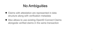 ®
No Ambiguities
● Claims with attestation are represented in data
structure along with verification metadata
● Also allows to use existing OpenID Connect Claims
alongside verified claims in the same transaction
 