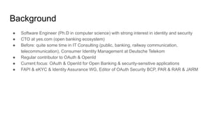 Background
● Software Engineer (Ph.D in computer science) with strong interest in identity and security
● CTO at yes.com (open banking ecosystem)
● Before: quite some time in IT Consulting (public, banking, railway communication,
telecommunication), Consumer Identity Management at Deutsche Telekom
● Regular contributor to OAuth & OpenId
● Current focus: OAuth & OpenId for Open Banking & security-sensitive applications
● FAPI & eKYC & Identity Assurance WG, Editor of OAuth Security BCP, PAR & RAR & JARM
 