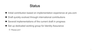 ®
Status
● Initial contribution based on implementation experience at yes.com
● Draft quickly evolved through international contributions
● Several implementations of the current draft in progress
● Set up dedicated working group for Identity Assurance
○ Please join!
 