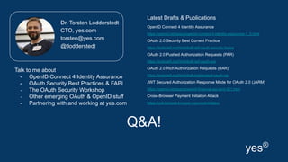 Q&A!
Latest Drafts & Publications
OpenID Connect 4 Identity Assurance
https://openid.net/specs/openid-connect-4-identity-assurance-1_0.html
OAuth 2.0 Security Best Current Practice
https://tools.ietf.org/html/draft-ietf-oauth-security-topics
OAuth 2.0 Pushed Authorization Requests (PAR)
https://tools.ietf.org/html/draft-ietf-oauth-par
OAuth 2.0 Rich Authorization Requests (RAR)
https://tools.ietf.org/html/draft-lodderstedt-oauth-rar
JWT Secured Authorization Response Mode for OAuth 2.0 (JARM)
https://openid.net/specs/openid-financial-api-jarm-ID1.html
Cross-Browser Payment Initiation Attack
https://cutt.ly/cross-browser-payment-initation
Dr. Torsten Lodderstedt
CTO, yes.com
torsten@yes.com
@tlodderstedt
yes®
Talk to me about
- OpenID Connect 4 Identity Assurance
- OAuth Security Best Practices & FAPI
- The OAuth Security Workshop
- Other emerging OAuth & OpenID stuff
- Partnering with and working at yes.com
 