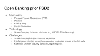 Open Banking prior PSD2
● Use Cases
○ Personal Finance Management (PFM)
○ Payment
○ Credit Rating
○ Identity Verification
● Technology
○ Screen Scraping, dedicated interfaces (e.g. HBCI/FinTS in Germany)
● Challenges
○ Screen Scraping is fragile, insecure, expensive
○ Interfaces not intended for web/app scenarios, credentials entered at the 3rd party
○ Liabilities unclear, security concerns, legal disputes
 