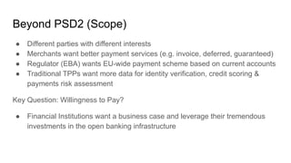 Beyond PSD2 (Scope)
● Different parties with different interests
● Merchants want better payment services (e.g. invoice, deferred, guaranteed)
● Regulator (EBA) wants EU-wide payment scheme based on current accounts
● Traditional TPPs want more data for identity verification, credit scoring &
payments risk assessment
Key Question: Willingness to Pay?
● Financial Institutions want a business case and leverage their tremendous
investments in the open banking infrastructure
 