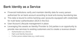 Bank Identity as a Service
● Financial Institutions verify and maintain identity data for every person
authorized for an bank account according to local anti-money laundering law
● This data is bound to online banking user accounts equipped with credentials
for multi factor authentication (SCA in the EU)
● User Account Lifecycle management in place
● Leveraging this assets as Identity Provider to 3rd parties is an opportunity to
provide new services to existing customers and to create a revenue stream
○ Authentication as a Service
○ High Level Identity Assurance
○ Further person-related data (e.g. credit score)
 