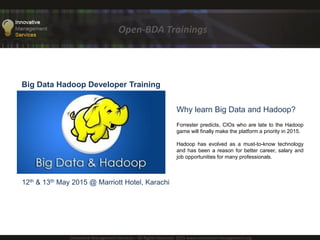Open-BDA Trainings
Innovative Management Services – All Rights Reserved 2015 www.innovative-management.org
Big Data Hadoop Developer Training
10th & 11th June 2015 @ NED University
High Performance Computing Centre (HPCC)
Why learn Big Data and Hadoop?
Forrester predicts, CIOs who are late to the Hadoop
game will finally make the platform a priority in 2015.
Hadoop has evolved as a must-to-know technology
and has been a reason for better career, salary and
job opportunities for many professionals.
 
