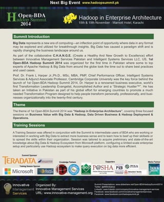 OrganizedBy:
InnovativeManagementServices
URL:www.innovative-management.org
SummitPresentations:www.slideshare.net/Open-BDAHadoopSummit2014
Twitter:@IMSInitiative
Linkedin:www.linkedin.com/company/innovative-management-services
Facebook:www.facebook.com/innovativemanagementservices
Facebook:www.facebook.com/hadoopsummit.pk
SummitIntroduction
Theme
TrainingSessions
BigDatarepresentsaneweraofcomputing—aninflectionpointofopportunitywheredatainanyformat
maybeexploredandutilizedforbreakthroughinsights.BigDatahascausedaparadigm shiftandis
rapidlychangingthebusinesslandscapearoundus.
AsAspartofthecollaborativeC.H.A.N.G.E.(CreateaHealthyAndNew GrowthtoExcellence)effort
betweenInnovativeManagementServicesPakistanandIntelligentSystemsServicesLLC,US,1st
Open-BDAHadoopSummit2014wasorganizedforthefirsttimeinPakistanwheresometotop
expertsofApacheHadoop&BigDatafromaroundtheglobetookthetimeouttosharebestpractices
andusedcases.
Prof.Prof.Dr.FrankLHarperJr.,Ph.D.,MSc,MBA,PMP,ChiefPerformanceOfficer,IntelligentSystems
Services&AdjunctAssociateProfessor,CambridgeCorporateUniversitywasthekeyforcebehindthe
launchof1stOpen-BDAHadoopSummit2014,Dr.Harperisarenownedbusinessexecutive,world’s
firstTransformationLeadershipEvangelist,AccomplishedAuthoranda“StrategicHustler™”.Hehas
takenanInitiativeinPakistanaspartofhisglobaleffortforemergingcountriestopromoteamuch
neededTransformationProgramdesignedtohelppeopletransformpersonally,professionally,andbusi-
nessesorganizationallyintothetwenty-firstcentury.
Thethemeof1stOpen-BDASummit2014was“HadoopinEnterpriseArchitecture”,coveringthreefocused
sessionsonBusinessValuewithBigData&Hadoop,DataDrivenBusiness&HadoopDeployment&
Operations.
ATrainingSessionwasofferedinconjunctionwiththeSummittointermediateusersofBDAwhoareworkingor
interestedinworkingwithBigDatatoextractmorebusinesssenseandtolearnhowtobeefuptheirskillsetsor
tospreadtheskillswithintheirorganization.Sessionwastailoredtoacquirepreliminaryandstate-of-the-art
knowledgeaboutBigData&HadoopEcosystemfromMicrosoftplatform,configuringalimited-scaleenterprise
setupandparticularlyuseHadoopecosystemtomakequeryexecutiononbigdatamoreefficient.
 