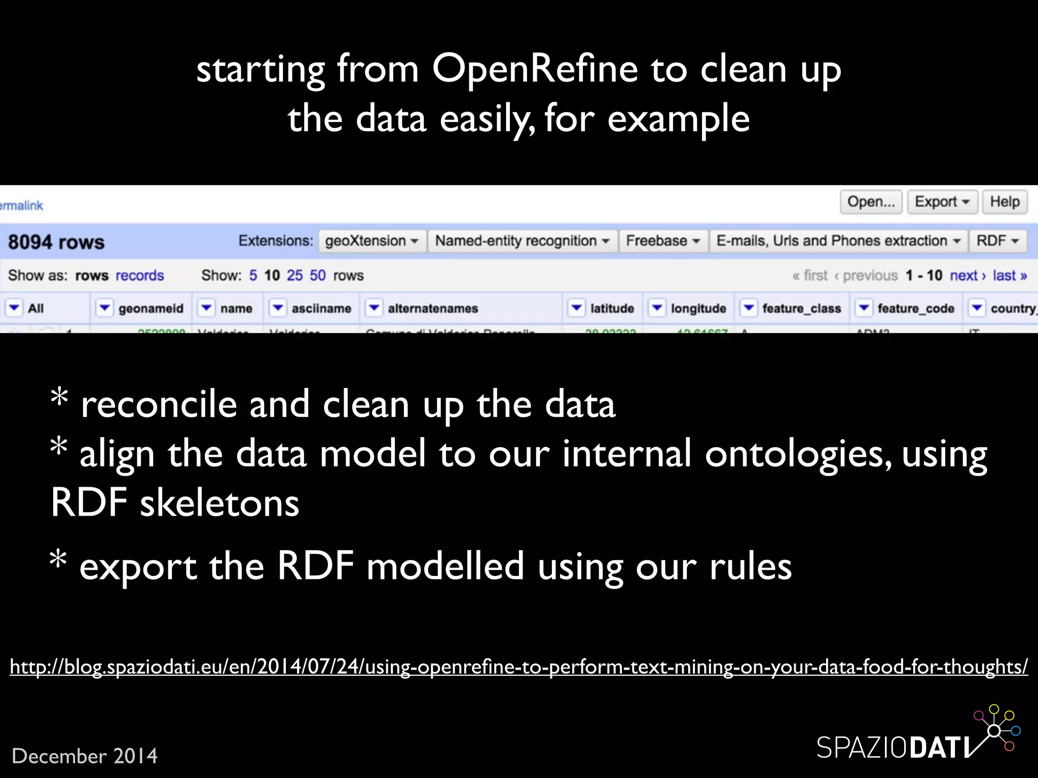 http://blog.spaziodati.eu/en/2014/07/24/using-openreﬁne-to-perform-text-mining-on-your-data-food-for-thoughts/
starting from OpenReﬁne to clean up 	

the data easily, for example
December 2014
* reconcile and clean up the data
* align the data model to our internal ontologies, using
RDF skeletons
* export the RDF modelled using our rules
 
