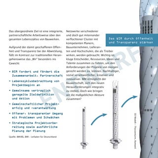 Doch tatsächlich fühlt sich bisher für die 
Umsetzung von Building Information 
Modeling (BIM) in Deutschland nur ein 
sehr überschaubarer Kreis von Stake-holdern 
aus Bauwirtschaft und Planern 
verantwortlich, welcher der Branche sinn-volle 
Wege aufzeigt, um sich zu vernetzen 
und eine Zusammenarbeit in einem Um-feld 
des Vertrauens aufzubauen. 
Das übergeordnete Ziel ist eine integrierte, 
partnerschaftliche Arbeitsweise über den 
gesamten Lebenszyklus von Bauwerken. 
Aufgrund der damit geschaffenen Offen-heit 
und Transparenz bei der Abwicklung, 
fällt im Kontrast zur traditionellen Heran-gehensweise 
das „Wir“ besonders ins 
Gewicht: 
• BIM fordert und fördert die 
Zusammenarbeit, Partnerschaft 
• Lebenszyklusbetrachtung von 
Projektbeginn an 
• Gemeinsame vertraglich 
geregelte Zieldefinition 
und Aktion 
• Gemeinschaftlicher Projekt-erfolg 
und -verantwortung 
• Offener, trans-parenter 
Umgang 
mit Problemen 
und Schwächen 
• Strategische 
Projektvorbe-reitung 
sowie ausführliche 
Planung der Planung 
Quelle: BMVBS, BIM – Leifaden für Deutschland 
Netzwerke verschiedener und doch gut 
miteinander verflochtener Cluster 
mit kompetenten Planern, Bau-unternehmen, 
Lieferanten und 
Hochschulen, die als Treiber 
wirken, werden gebraucht. 
Wichtig ist, kluge Entscheider, 
Das WIR durch Offenheit 
und Transparenz stärken 
3D Modell - Thyssenturm, Rottweil 
 
