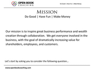 www.openbookcoaching.com
Our mission is to inspire great business performance and wealth
creation through collaboration. We get everyone involved in the
business, with the goal of dramatically increasing value for
shareholders, employees, and customers.
Do Good | Have Fun | Make Money
Let’s start by asking you to consider the following question…
 