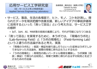 大学院システム情報工学研究科
知能機能システム専攻
• サービス、製造、生活の各場面で、ヒト、モノ、コトを計測し、得
られたデータを現状把握や改善支援、新しいアイデアの事前評価等
に活用するといった「測って図る」という考え方は、サービス工学
の...