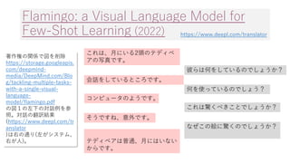 Flamingo: a Visual Language Model for
Few-Shot Learning (2022)
これは、月にいる2頭のテディベ
アの写真です。
彼らは何をしているのでしょうか？
会話をしているところです。
何を使っ...