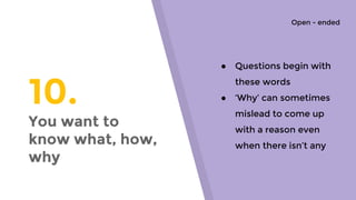 10.
You want to
know what, how,
why
● Questions begin with
these words
● ‘Why’ can sometimes
mislead to come up
with a reason even
when there isn’t any
Open - ended
 