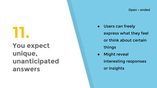 11.
You expect
unique,
unanticipated
answers
● Users can freely
express what they feel
or think about certain
things
● Might reveal
interesting responses
or insights
Open - ended
 
