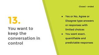 13.
You want to
keep the
conversation in
control
● Yes or No, Agree or
Disagree type answers
or responses with
limited choices
● You want exact,
quantifiable and
predictable responses
Closed - ended
 