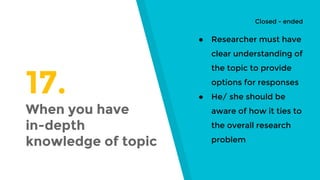 17.
When you have
in-depth
knowledge of topic
● Researcher must have
clear understanding of
the topic to provide
options for responses
● He/ she should be
aware of how it ties to
the overall research
problem
Closed - ended
 