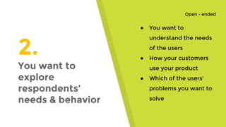 2.
You want to
explore
respondents’
needs & behavior
● You want to
understand the needs
of the users
● How your customers
use your product
● Which of the users’
problems you want to
solve
Open - ended
 