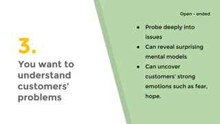 3.
You want to
understand
customers’
problems
● Probe deeply into
issues
● Can reveal surprising
mental models
● Can uncover
customers’ strong
emotions such as fear,
hope.
Open - ended
 