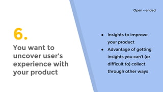 6.
You want to
uncover user’s
experience with
your product
● Insights to improve
your product
● Advantage of getting
insights you can’t (or
difficult to) collect
through other ways
Open - ended
 