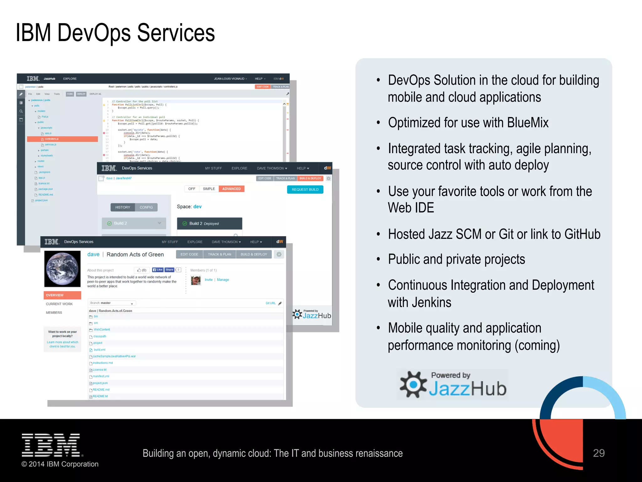 IBM DevOps Services 
© 2014 IBM Corporation 
• DevOps Solution in the cloud for building 
mobile and cloud applications 
• Optimized for use with BlueMix 
• Integrated task tracking, agile planning, 
source control with auto deploy 
• Use your favorite tools or work from the 
Web IDE 
• Hosted Jazz SCM or Git or link to GitHub 
• Public and private projects 
• Continuous Integration and Deployment 
with Jenkins 
• Mobile quality and application 
performance monitoring (coming) 
Building an open, dynamic cloud: The IT and business renaissance 29 
 